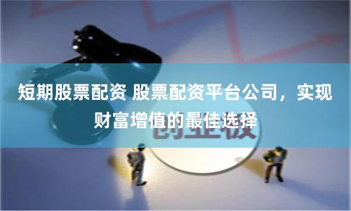 短期股票配资 股票配资平台公司，实现财富增值的最佳选择