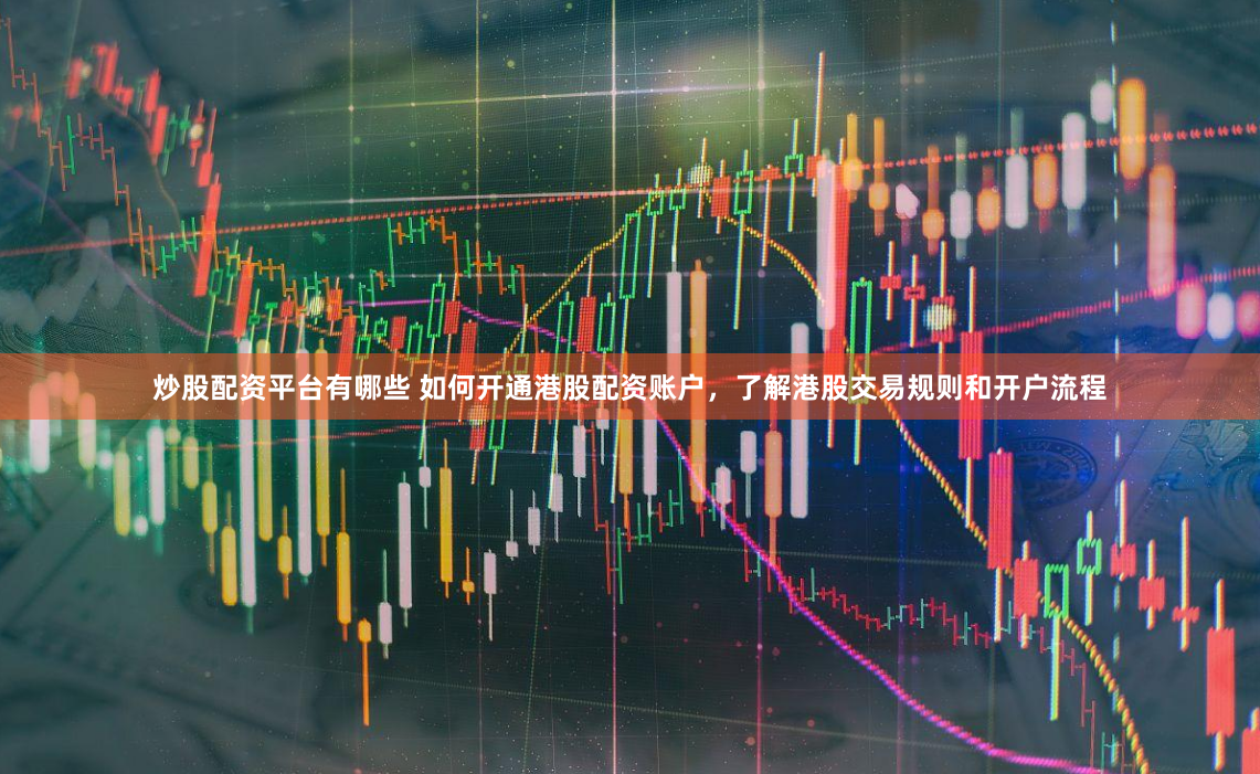 炒股配资平台有哪些 如何开通港股配资账户，了解港股交易规则和开户流程