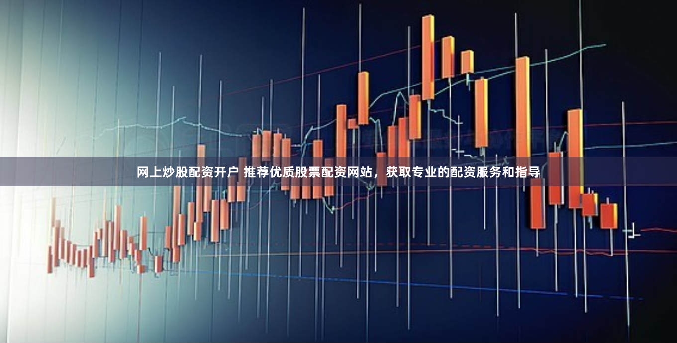 网上炒股配资开户 推荐优质股票配资网站，获取专业的配资服务和指导