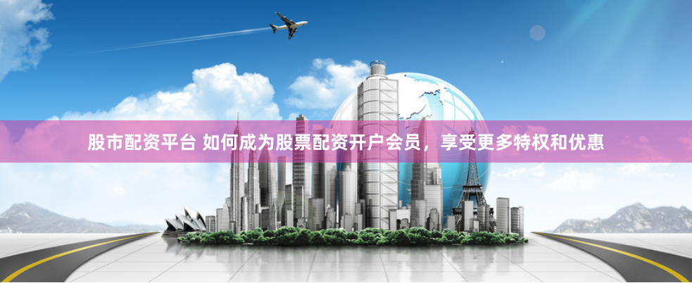 股市配资平台 如何成为股票配资开户会员，享受更多特权和优惠