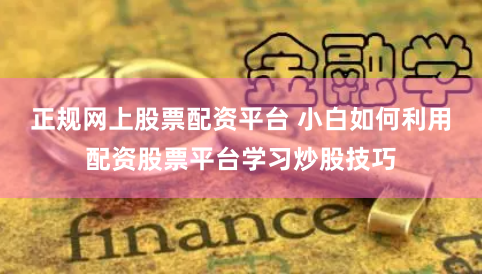 正规网上股票配资平台 小白如何利用配资股票平台学习炒股技巧