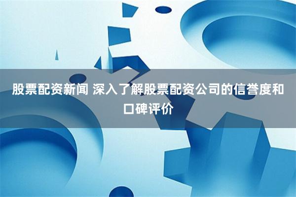 股票配资新闻 深入了解股票配资公司的信誉度和口碑评价