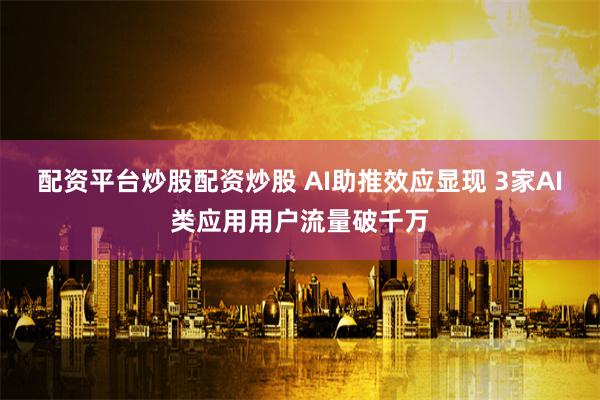 配资平台炒股配资炒股 AI助推效应显现 3家AI类应用用户流量破千万