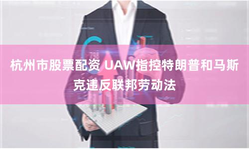 杭州市股票配资 UAW指控特朗普和马斯克违反联邦劳动法