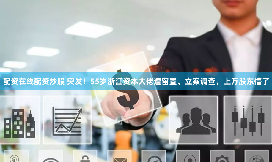 配资在线配资炒股 突发！55岁浙江资本大佬遭留置、立案调查，上万股东懵了
