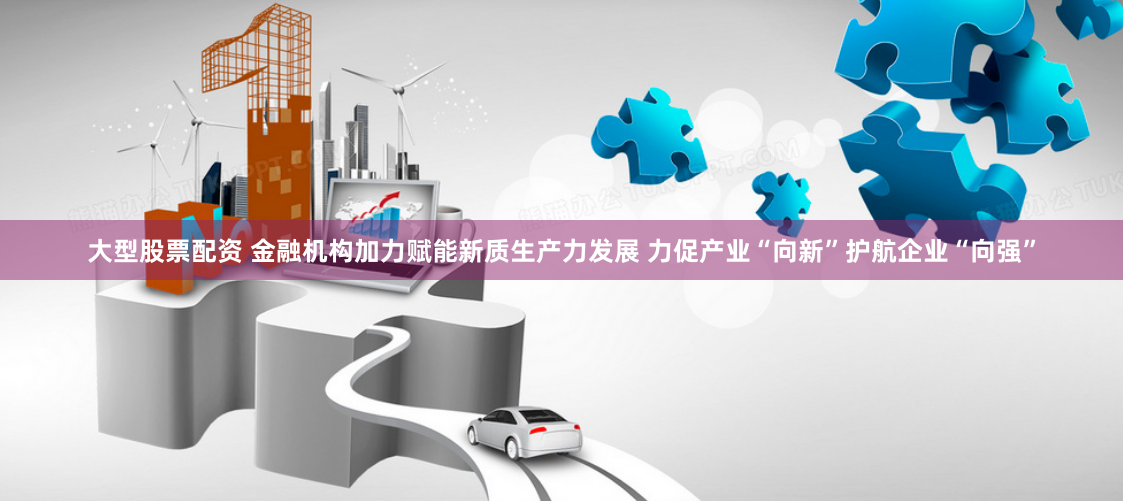 大型股票配资 金融机构加力赋能新质生产力发展 力促产业“向新”护航企业“向强”