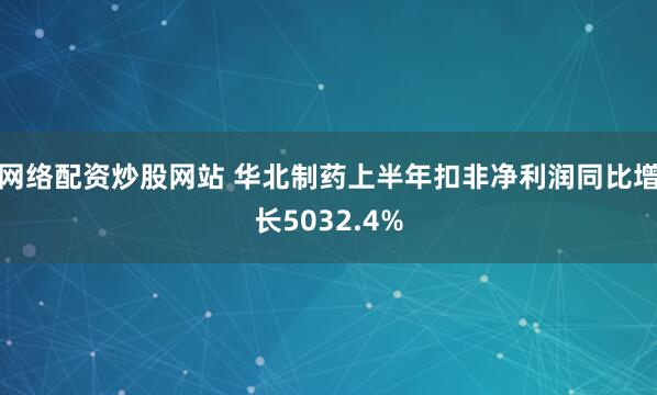 网络配资炒股网站 华北制药上半年扣非净利润同比增长5032.4%