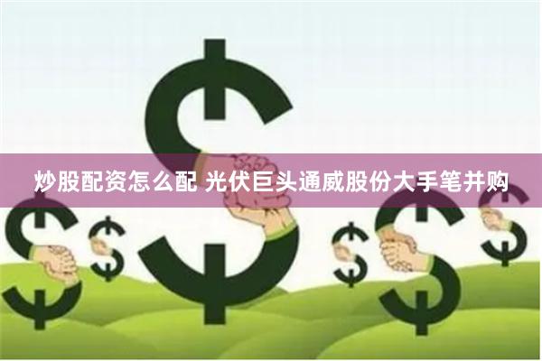 炒股配资怎么配 光伏巨头通威股份大手笔并购