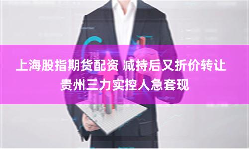 上海股指期货配资 减持后又折价转让  贵州三力实控人急套现