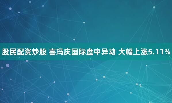 股民配资炒股 喜玛庆国际盘中异动 大幅上涨5.11%