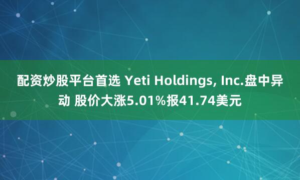 配资炒股平台首选 Yeti Holdings, Inc.盘中异动 股价大涨5.01%报41.74美元