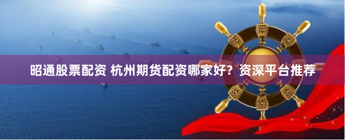 昭通股票配资 杭州期货配资哪家好？资深平台推荐