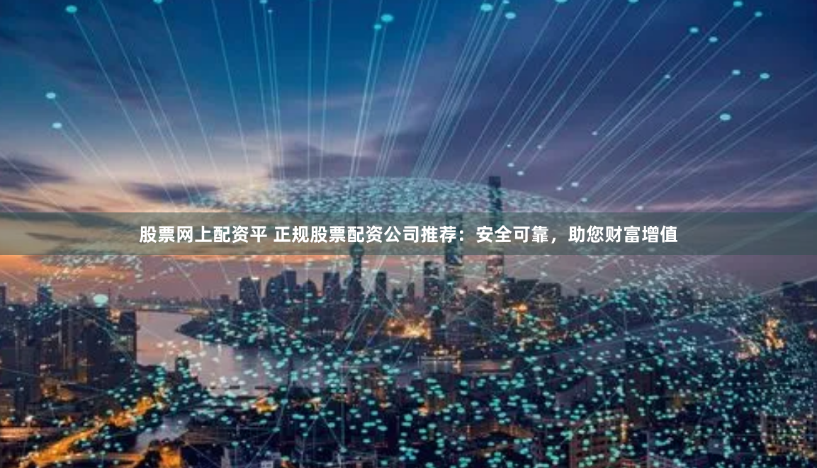 股票网上配资平 正规股票配资公司推荐：安全可靠，助您财富增值