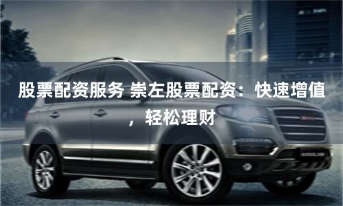 股票配资服务 崇左股票配资：快速增值，轻松理财